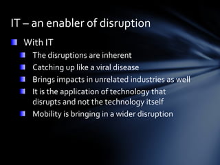 IT – an enabler of disruption
  With IT
    The disruptions are inherent
    Catching up like a viral disease
    Brings impacts in unrelated industries as well
    It is the application of technology that
    disrupts and not the technology itself
    Mobility is bringing in a wider disruption
 