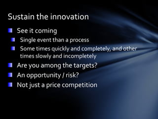 Sustain the innovation
  See it coming
   Single event than a process
   Some times quickly and completely, and other
   times slowly and incompletely
  Are you among the targets?
  An opportunity / risk?
  Not just a price competition
 