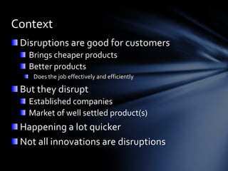Context
 Disruptions are good for customers
   Brings cheaper products
   Better products
    Does the job effectively and efficiently

 But they disrupt
   Established companies
   Market of well settled product(s)
 Happening a lot quicker
 Not all innovations are disruptions
 