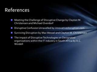 References
   Meeting the Challenge of Disruptive Change by Clayton M.
   Christensen and Michael Overdorf
   Disruptive Confusion Unravelled by innovativedisruption.com
   Surviving Disruption by Max Wessel and Clayton M. Christensen
   The impact of Disruptive Technologies on Designated
   organizations within the IT industry in South Africa by A.C.
   Windell
 