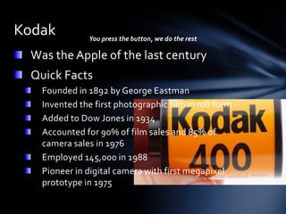 Kodak           You press the button, we do the rest

  Was the Apple of the last century
  Quick Facts
    Founded in 1892 by George Eastman
    Invented the first photographic film in roll form
    Added to Dow Jones in 1934
    Accounted for 90% of film sales and 85% of
    camera sales in 1976
    Employed 145,000 in 1988
    Pioneer in digital camera with first megapixel
    prototype in 1975
 