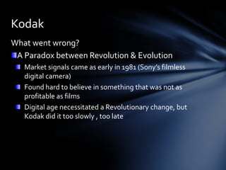Kodak
What went wrong?
 A Paradox between Revolution & Evolution
   Market signals came as early in 1981 (Sony’s filmless
   digital camera)
   Found hard to believe in something that was not as
   profitable as films
   Digital age necessitated a Revolutionary change, but
   Kodak did it too slowly , too late
 