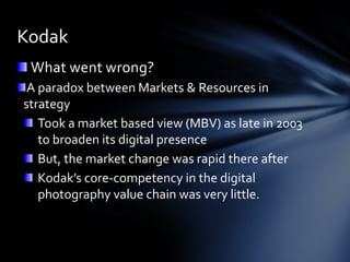 Kodak
 What went wrong?
 A paradox between Markets & Resources in
strategy
   Took a market based view (MBV) as late in 2003
   to broaden its digital presence
   But, the market change was rapid there after
   Kodak’s core-competency in the digital
   photography value chain was very little.
 