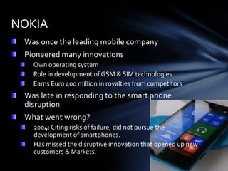 NOKIA
 Was once the leading mobile company
 Pioneered many innovations
   Own operating system
   Role in development of GSM & SIM technologies
   Earns Euro 400 million in royalties from competitors
 Was late in responding to the smart phone
 disruption
 What went wrong?
   2004: Citing risks of failure, did not pursue the
   development of smartphones.
   Has missed the disruptive innovation that opened up new
   customers & Markets.
 