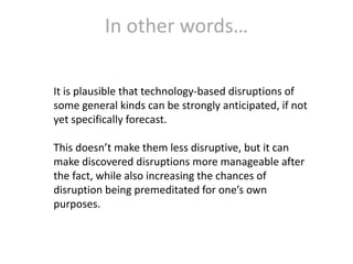 In other words…
It is plausible that technology-based disruptions of
some general kinds can be strongly anticipated, if not
yet specifically forecast.
This doesn’t make them less disruptive, but it can
make discovered disruptions more manageable after
the fact, while also increasing the chances of
disruption being premeditated for one’s own
purposes.

 