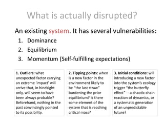 What is actually disrupted?
An existing system. It has several vulnerabilities:
1. Dominance
2. Equilibrium
3. Momentum (Self-fulfilling expectations)
1. Outliers: what
unexpected factor carrying
an extreme 'impact' will
arrive that, in hindsight
only, will seem to have
been always probable?
Beforehand, nothing in the
past convincingly pointed
to its possibility.

2. Tipping points: when
is a new factor in the
environment likely to
be “the last straw”
burdening the prior
equilibrium? Is there
some element of the
system that is reaching
critical mass?

3. Initial conditions: will
introducing a new factor
into the system’s ecology
trigger “the butterfly
effect” -- a chaotic chain
reaction of dynamics, or
a systematic generation
of an unpredictable
future?

 