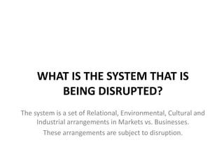 WHAT IS THE SYSTEM THAT IS
BEING DISRUPTED?
The system is a set of Relational, Environmental, Cultural and
Industrial arrangements in Markets vs. Businesses.
These arrangements are subject to disruption.

 