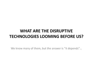 WHAT ARE THE DISRUPTIVE
TECHNOLOGIES LOOMING BEFORE US?
We know many of them, but the answer is “it depends”…

 