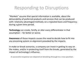 Responding to Disruptions
“Markets” assume that special information is available, about the
deliverability of preferred products and services that can be produced
with: relatively advantaged methods; on a repeated basis and frequency;
during a given time period.

Technology can create, fortify, or alter every differentiator in that
assumption -- for better or worse.
Awareness of those impacts causes the need to decide how to fit into
any oncoming system re-alignment provoked by the impacts.
In make-or-break scenarios, a company can invest in getting its way on
the makes, and/or in protecting itself from the breaks, generated by the
impact of technology’s influence.
A successful response can depend on breaking through to a new position.

 
