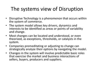 The systems view of Disruption
• Disruptive Technology is a phenomenon that occurs within
the system of commerce.
• The system model allows key drivers, dynamics and
interests to be identified as areas or points of variability
and change.
• Most changes can be located and understood, or even
theorized, as exceptions, thresholds, or catalysts in the
system.
• Companies premeditating or adjusting to change can
strategically analyze their options by navigating the model.
• Changes in the system will involve predictable basic roles
that exercise the market and business interactions of
sellers, buyers, producers and suppliers.

 