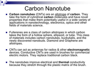 Carbon Nanotube
 Carbon nanotubes (CNTs) are an allotrope of carbon. They
take the form of cylindrical carbon molecules and have novel
properties that make them potentially useful in a wide variety of
applications in nanotechnology, electronics, optics and other
fields of materials science.
 Fullerenes are a class of carbon allotropes in which carbon
takes the form of a hollow sphere, ellipsoid, or tube. This class
of materials includes carbon nanotubes, buckyballs, and the
newly discovered nanobuds. Diamond and Graphene are
allotropes.
 CNTs can act as antennas for radios & other electromagnetic
devices. Conductive CNTs are used in brushes for commercial
electric motors. They replace traditional carbon black.
 The nanotubes improve electrical and thermal conductivity
because they stretch through the plastic matrix of the brush.
 