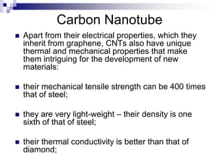 Carbon Nanotube
 Apart from their electrical properties, which they
inherit from graphene, CNTs also have unique
thermal and mechanical properties that make
them intriguing for the development of new
materials:
 their mechanical tensile strength can be 400 times
that of steel;
 they are very light-weight – their density is one
sixth of that of steel;
 their thermal conductivity is better than that of
diamond;
 