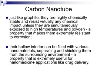 Carbon Nanotube
 just like graphite, they are highly chemically
stable and resist virtually any chemical
impact unless they are simultaneously
exposed to high temperatures and oxygen - a
property that makes them extremely resistant
to corrosion;
 their hollow interior can be filled with various
nanomaterials, separating and shielding them
from the surrounding environment - a
property that is extremely useful for
nanomedicine applications like drug delivery.
 