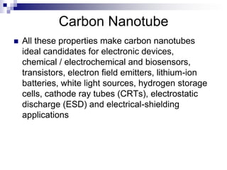 Carbon Nanotube
 All these properties make carbon nanotubes
ideal candidates for electronic devices,
chemical / electrochemical and biosensors,
transistors, electron field emitters, lithium-ion
batteries, white light sources, hydrogen storage
cells, cathode ray tubes (CRTs), electrostatic
discharge (ESD) and electrical-shielding
applications
 
