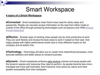 Smart Workspace
4 signs of a Smart Workspace
Connected - Smart workplaces mean there’s less need for sticky notes and
passwords. People can securely access information on the spot from either inside or
outside of the office through pioneering technologies such as beacons and VPNs (Virtual
Private Networks).
Effective - Smarter ways of working mean people can be more productive at work.
They can work flexibly and choose the best areas to work in based on their task. And
happy people with higher performance levels have a more effective impact on the
company and its bottom line.
Technology - Technology will allow you to create more streamlined processes, more
accurate statistics and better places to conduct business.
Dynamic - Smart workplaces embrace agile working cultures and equip people with
the dynamic spaces and resources they need to perform. As people become less micro-
managed and more self-motivated, they’ll become more active by nature and need
greater accessibility from their workplace.
 