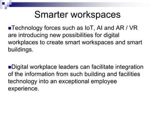 Smarter workspaces
Technology forces such as IoT, AI and AR / VR
are introducing new possibilities for digital
workplaces to create smart workspaces and smart
buildings.
Digital workplace leaders can facilitate integration
of the information from such building and facilities
technology into an exceptional employee
experience.
 