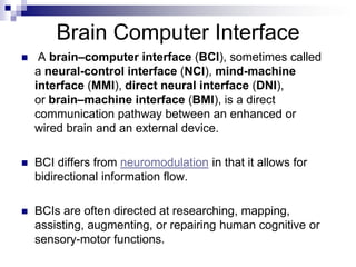 Brain Computer Interface
 A brain–computer interface (BCI), sometimes called
a neural-control interface (NCI), mind-machine
interface (MMI), direct neural interface (DNI),
or brain–machine interface (BMI), is a direct
communication pathway between an enhanced or
wired brain and an external device.
 BCI differs from neuromodulation in that it allows for
bidirectional information flow.
 BCIs are often directed at researching, mapping,
assisting, augmenting, or repairing human cognitive or
sensory-motor functions.
 