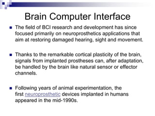 Brain Computer Interface
 The field of BCI research and development has since
focused primarily on neuroprosthetics applications that
aim at restoring damaged hearing, sight and movement.
 Thanks to the remarkable cortical plasticity of the brain,
signals from implanted prostheses can, after adaptation,
be handled by the brain like natural sensor or effector
channels.
 Following years of animal experimentation, the
first neuroprosthetic devices implanted in humans
appeared in the mid-1990s.
 
