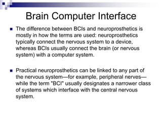 Brain Computer Interface
 The difference between BCIs and neuroprosthetics is
mostly in how the terms are used: neuroprosthetics
typically connect the nervous system to a device,
whereas BCIs usually connect the brain (or nervous
system) with a computer system.
 Practical neuroprosthetics can be linked to any part of
the nervous system—for example, peripheral nerves—
while the term "BCI" usually designates a narrower class
of systems which interface with the central nervous
system.
 