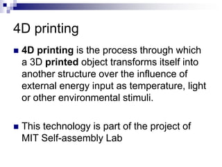 4D printing
 4D printing is the process through which
a 3D printed object transforms itself into
another structure over the influence of
external energy input as temperature, light
or other environmental stimuli.
 This technology is part of the project of
MIT Self-assembly Lab
 