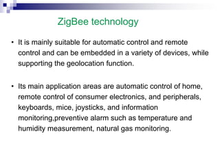 ZigBee technology
• It is mainly suitable for automatic control and remote
control and can be embedded in a variety of devices, while
supporting the geolocation function.
• Its main application areas are automatic control of home,
remote control of consumer electronics, and peripherals,
keyboards, mice, joysticks, and information
monitoring,preventive alarm such as temperature and
humidity measurement, natural gas monitoring.
 