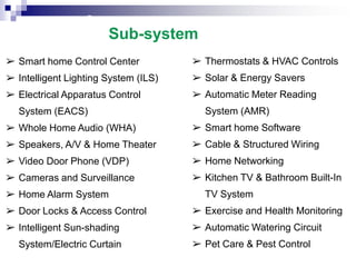 ➢ Smart home Control Center
➢ Intelligent Lighting System (ILS)
➢ Electrical Apparatus Control
System (EACS)
➢ Whole Home Audio (WHA)
➢ Speakers, A/V & Home Theater
➢ Video Door Phone (VDP)
➢ Cameras and Surveillance
➢ Home Alarm System
➢ Door Locks & Access Control
➢ Intelligent Sun-shading
System/Electric Curtain
2.
2
➢ Thermostats & HVAC Controls
➢ Solar & Energy Savers
➢ Automatic Meter Reading
System (AMR)
➢ Smart home Software
➢ Cable & Structured Wiring
➢ Home Networking
➢ Kitchen TV & Bathroom Built-In
TV System
➢ Exercise and Health Monitoring
➢ Automatic Watering Circuit
➢ Pet Care & Pest Control
Sub-system
 