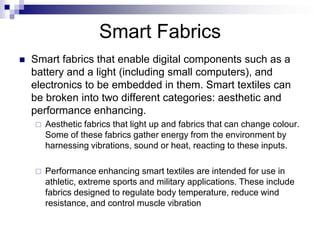 Smart Fabrics
 Smart fabrics that enable digital components such as a
battery and a light (including small computers), and
electronics to be embedded in them. Smart textiles can
be broken into two different categories: aesthetic and
performance enhancing.
 Aesthetic fabrics that light up and fabrics that can change colour.
Some of these fabrics gather energy from the environment by
harnessing vibrations, sound or heat, reacting to these inputs.
 Performance enhancing smart textiles are intended for use in
athletic, extreme sports and military applications. These include
fabrics designed to regulate body temperature, reduce wind
resistance, and control muscle vibration
 