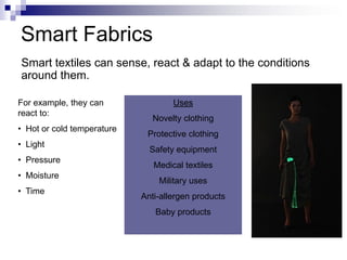 Smart textiles can sense, react & adapt to the conditions
around them.
For example, they can
react to:
• Hot or cold temperature
• Light
• Pressure
• Moisture
• Time
Uses
Novelty clothing
Protective clothing
Safety equipment
Medical textiles
Military uses
Anti-allergen products
Baby products
Smart Fabrics
 