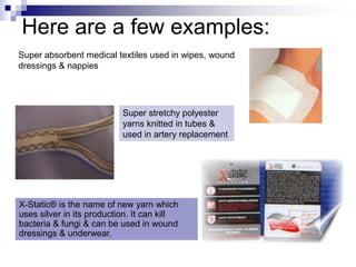 Here are a few examples:
Super stretchy polyester
yarns knitted in tubes &
used in artery replacement
X-Static® is the name of new yarn which
uses silver in its production. It can kill
bacteria & fungi & can be used in wound
dressings & underwear.
Super absorbent medical textiles used in wipes, wound
dressings & nappies
 