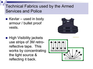 Technical Fabrics used by the Armed
Services and Police
 Kevlar – used in body
armour / bullet proof
vests.
 High Visibility jackets
use strips of 3M retro-
reflective tape. This
works by concentrating
the light source &
reflecting it back.
 