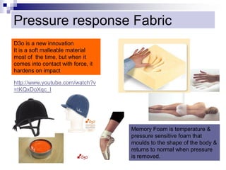 Pressure response Fabric
D3o is a new innovation
It is a soft malleable material
most of the time, but when it
comes into contact with force, it
hardens on impact
http://www.youtube.com/watch?v
=tKQxDoXqc_I
Memory Foam is temperature &
pressure sensitive foam that
moulds to the shape of the body &
returns to normal when pressure
is removed.
 
