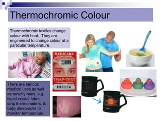 Thermochromic Colour
Thermochromic textiles change
colour with heat. They are
engineered to change colour at a
particular temperature.
There are serious
medical uses as well
as novelty ones, e.g.
liquid crystal fabric
strip thermometers, &
baby sleep-suits to
monitor temperature.
 