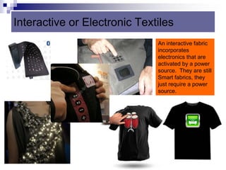 Interactive or Electronic Textiles
An interactive fabric
incorporates
electronics that are
activated by a power
source. They are still
Smart fabrics, they
just require a power
source.
 