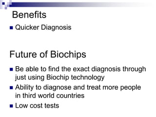 Future of Biochips
 Be able to find the exact diagnosis through
just using Biochip technology
 Ability to diagnose and treat more people
in third world countries
 Low cost tests
Benefits
 Quicker Diagnosis
 