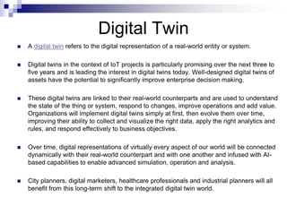 Digital Twin
 A digital twin refers to the digital representation of a real-world entity or system.
 Digital twins in the context of IoT projects is particularly promising over the next three to
five years and is leading the interest in digital twins today. Well-designed digital twins of
assets have the potential to significantly improve enterprise decision making.
 These digital twins are linked to their real-world counterparts and are used to understand
the state of the thing or system, respond to changes, improve operations and add value.
Organizations will implement digital twins simply at first, then evolve them over time,
improving their ability to collect and visualize the right data, apply the right analytics and
rules, and respond effectively to business objectives.
 Over time, digital representations of virtually every aspect of our world will be connected
dynamically with their real-world counterpart and with one another and infused with AI-
based capabilities to enable advanced simulation, operation and analysis.
 City planners, digital marketers, healthcare professionals and industrial planners will all
benefit from this long-term shift to the integrated digital twin world.
 