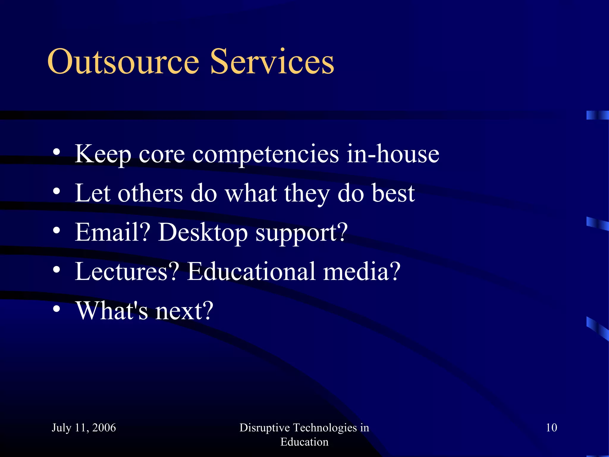 July 11, 2006 Disruptive Technologies in
Education
10
Outsource Services
• Keep core competencies in-house
• Let others do what they do best
• Email? Desktop support?
• Lectures? Educational media?
• What's next?
 
