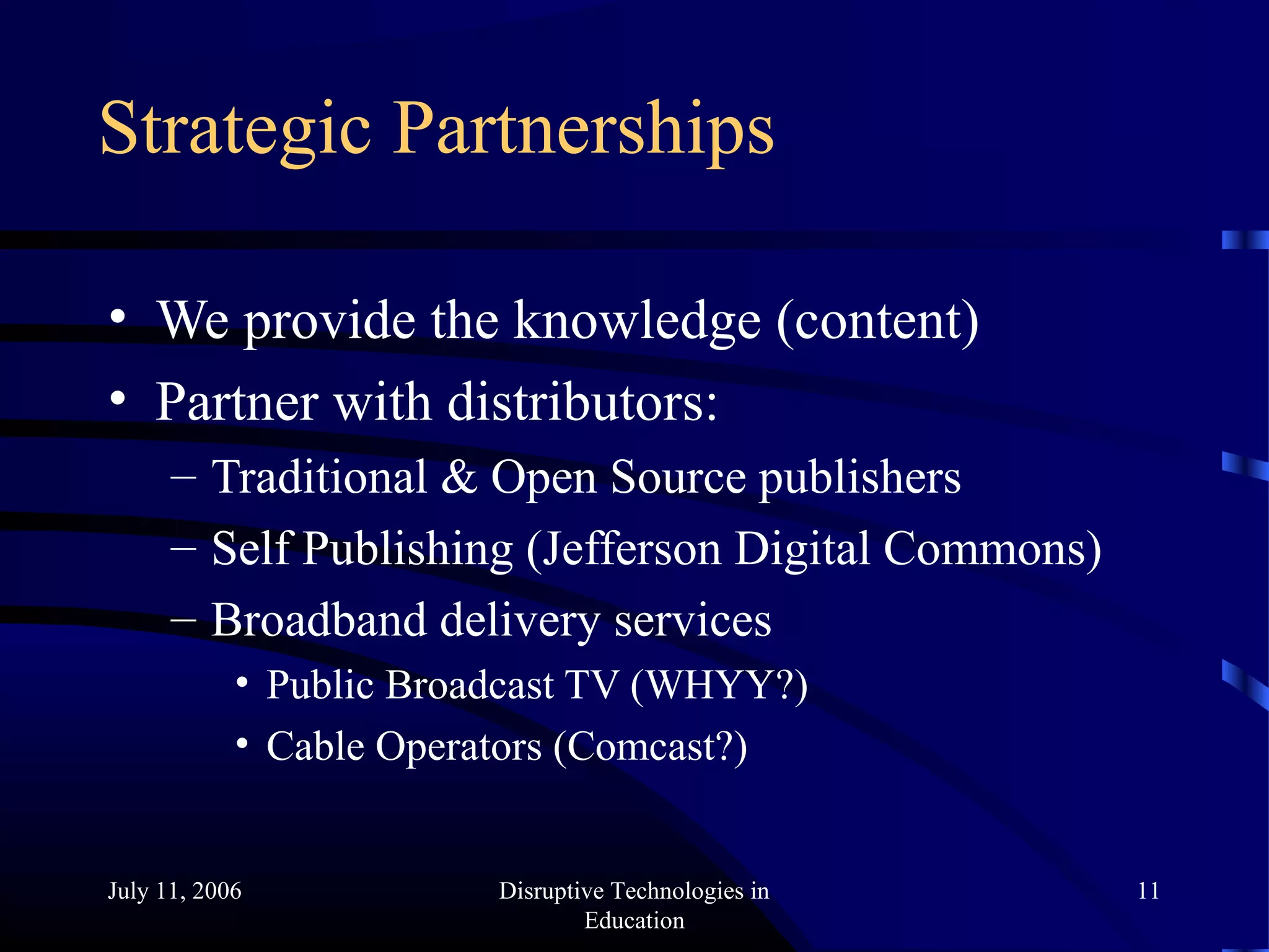 July 11, 2006 Disruptive Technologies in
Education
11
Strategic Partnerships
• We provide the knowledge (content)
• Partner with distributors:
– Traditional & Open Source publishers
– Self Publishing (Jefferson Digital Commons)
– Broadband delivery services
• Public Broadcast TV (WHYY?)
• Cable Operators (Comcast?)
 