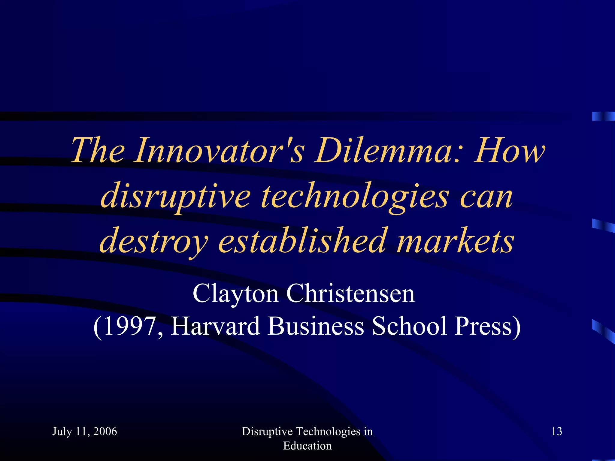 July 11, 2006 Disruptive Technologies in
Education
13
The Innovator's Dilemma: How
disruptive technologies can
destroy established markets
Clayton Christensen
(1997, Harvard Business School Press)
 