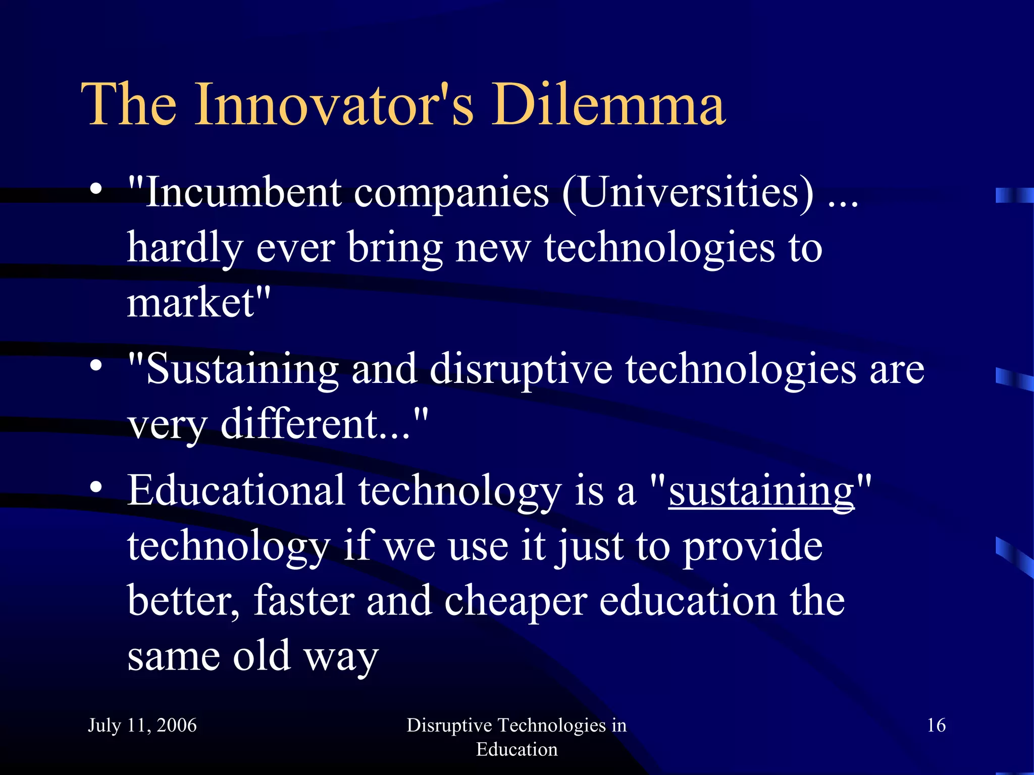 July 11, 2006 Disruptive Technologies in
Education
16
The Innovator's Dilemma
• "Incumbent companies (Universities) ...
hardly ever bring new technologies to
market"
• "Sustaining and disruptive technologies are
very different..."
• Educational technology is a "sustaining"
technology if we use it just to provide
better, faster and cheaper education the
same old way
 