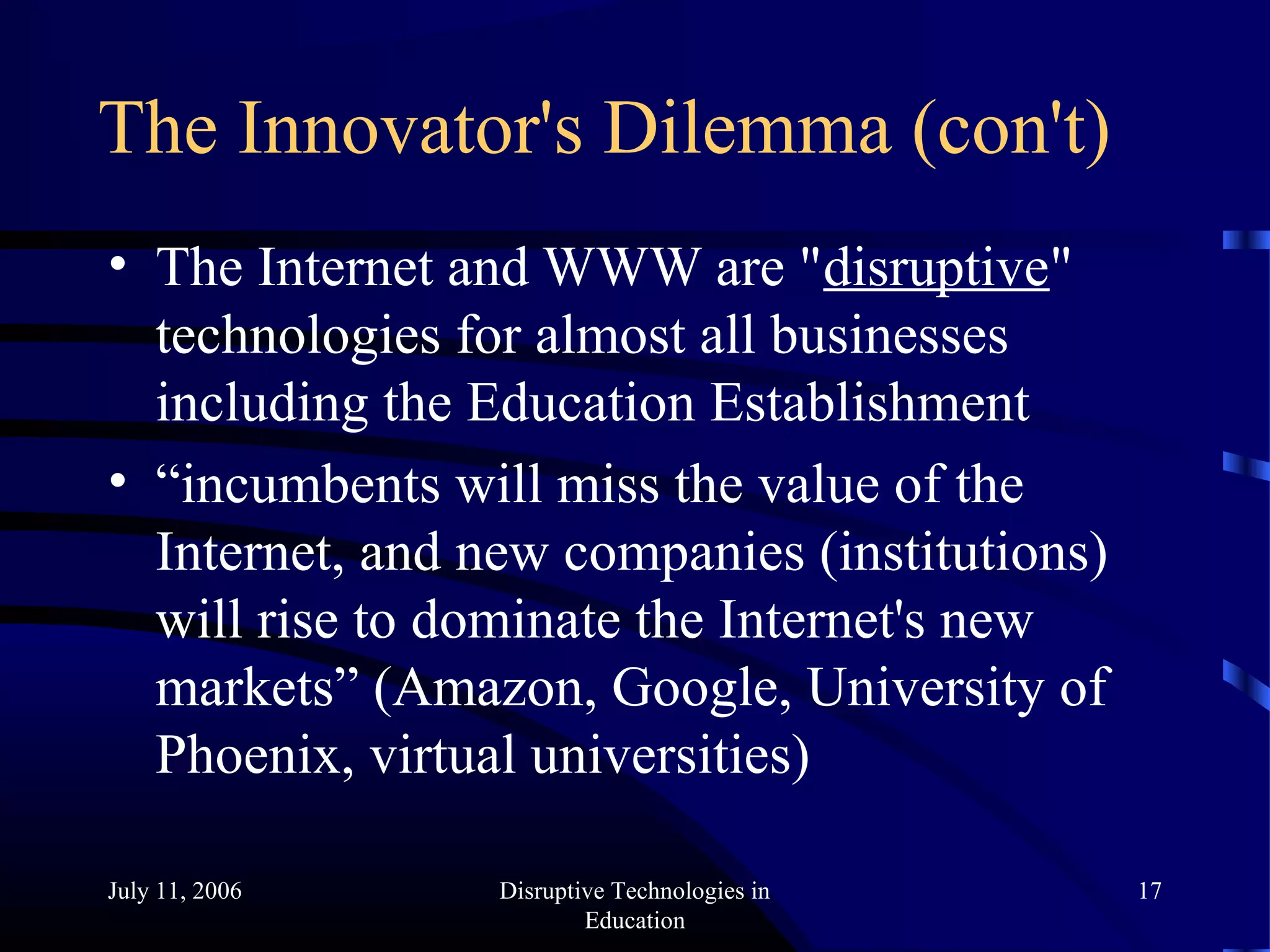 July 11, 2006 Disruptive Technologies in
Education
17
The Innovator's Dilemma (con't)
• The Internet and WWW are "disruptive"
technologies for almost all businesses
including the Education Establishment
• “incumbents will miss the value of the
Internet, and new companies (institutions)
will rise to dominate the Internet's new
markets” (Amazon, Google, University of
Phoenix, virtual universities)
 