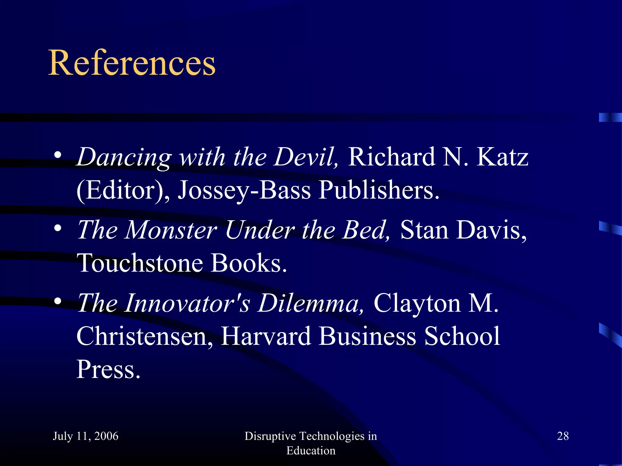 July 11, 2006 Disruptive Technologies in
Education
28
References
• Dancing with the Devil, Richard N. Katz
(Editor), Jossey-Bass Publishers.
• The Monster Under the Bed, Stan Davis,
Touchstone Books.
• The Innovator's Dilemma, Clayton M.
Christensen, Harvard Business School
Press.
 