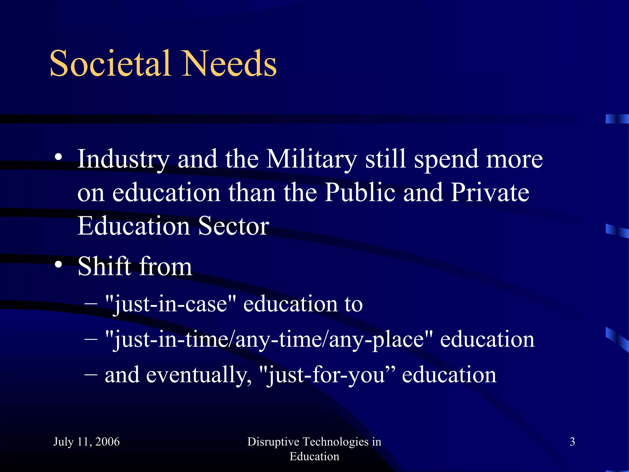 July 11, 2006 Disruptive Technologies in
Education
3
Societal Needs
• Industry and the Military still spend more
on education than the Public and Private
Education Sector
• Shift from
– "just-in-case" education to
– "just-in-time/any-time/any-place" education
– and eventually, "just-for-you” education
 