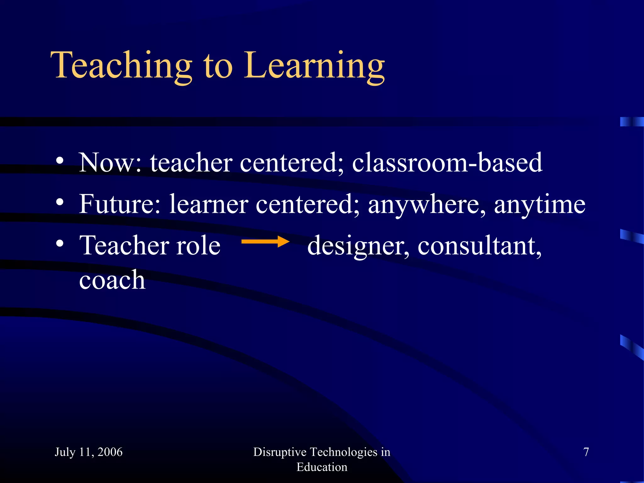 July 11, 2006 Disruptive Technologies in
Education
7
Teaching to Learning
• Now: teacher centered; classroom-based
• Future: learner centered; anywhere, anytime
• Teacher role designer, consultant,
coach
 