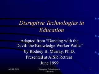 July 11, 2006 Disruptive Technologies in
Education
1
Disruptive Technologies in
Education
Adapted from “Dancing with the
Devil: the Knowledge Worker Waltz”
by Rodney B. Murray, Ph.D.
Presented at AISR Retreat
June 1999
 