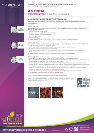 Disruptive Technologies & Innovation Minds 2012
                     18. – 19. Juni 2012 | nhow Berlin


                     aGENDA
                     Konferenztag 1 | Montag, 18. Juni 2012

                     we.CONECT Best Practice Track (2)
                     Handling und Integration von radikalen erhaltenden Innovationen und disruptiven
                     Technologien

                     17:00	 |	Case Study
                     Radical Sustaining Innovations – Innovationen durch Vernetzung bereichsübergreifender Kompetenzen am
                     Beispiel der TRF-Technologie
                     >	 Marktbeobachtung – Frühe Trends
                     >	 Problemanalyse: Lösung durch Innovationssprünge
                     >	 Hürden im Rahmen der Produktentwicklung
                     >	 Vermarktungsstrategie
                     >	 Marktpenetration
                     Dr. Klaus Langner, Executive Vice President / COO, Grünenthal Innovation, Grünenthal GmbH

                     17:40	 |	Case Study
                     Herausforderungen an das Innovations- und Technologiemanagement in einem internationalen Großkonzern
                     >	 LG als innovativer Konzern und Technology Leader
                     >	 Die Rolle des LG Technology Center Europe im Innovationsmanagement des LG Konzerns
                     >	 Beispiele und Hintergründe für Technology Leadership
                     >	 Besondere Herausforderungen und Lösungsansätze für das Innovationsmanagement in einem internationalen
                     	Großkonzern
                     Dr. Dieter Geppert, Managing Director LG Technology Center Europe, LG Electronics Inc.

                     18:10	 |	Case Study
                     Pioneering Technologies: Aus der Wissenschaft in die Produkt- und Technologieinnovation
                     >	 Strategische Verankerung, Erkennen eigener technologischer Innovationsbedarfe, Monitoring von Technologietrends,
                     	 Frühaufklärung und Bewertung neuer und disruptiver Technologien
                     >	 Technologieimpulse und Pionierpotenziale identifizieren und daraus gezielt Chancen generieren und evaluieren
                     >	 Transfer von der Chance zur realisierten Innovation: Den Stand der Wissenschaft ins Anwendungsfeld transformieren,
                     	 vom „Proof-of-Principle“ zu Anwendungen in Produkten, Know-how erarbeiten, IP schützen
                     >	 Harte und weiche Erfolgsfaktoren bei der Umsetzung von Technology-Push-Innovationen: Strukturen, Prozesse,
                     	 Ressourcen, Menschen und die interne und externe Kommunikation
                     >	 Anwendungsbeispiel: Von Metamaterials zur SPINNER Wavelenght Shrinking / Stretching Technology
                     Dr. Kai Numssen, Head of Innovation Management, Spinner GmbH

                     18:50	 |	Abschließendes Zwischenfazit zum Ende des ersten Konferenztages


                     DINNER in entspannter Atmosphäre zum ausklang des
                     ersten Konferenztages

                     19:30	 |	Networking Dinner




                                                                                                      Researched & Developed by



http://innovation-minds.we-conect.com                              Seite 6 / 9
 