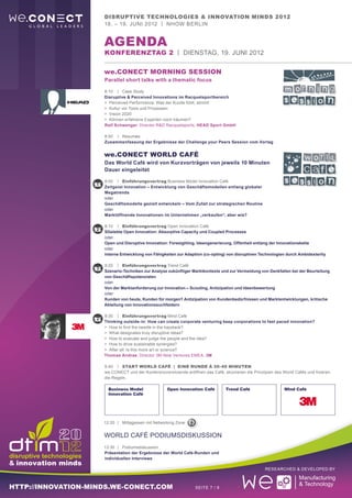 Disruptive Technologies & Innovation Minds 2012
                     18. – 19. Juni 2012 | nhow Berlin


                     aGENDA
                     Konferenztag 2 | Dienstag, 19. Juni 2012

                     we.CONECT Morning Session
                     Parallel short talks with a thematic focus

                     8:10	 |	Case Study
                     Disruptive & Perceived Innovations im Racquetsportbereich
                     >	 Perceived Performance: Was der Kunde fühlt, stimmt
                     >	 Kultur vor Tools und Prozessen
                     >	 Vision 2020
                     >	 Können erfahrene Experten noch träumen?
                     Ralf Schwenger, Director R&D Racquetsports, HEAD Sport GmbH

                     8:50		 |	Resumée
                     Zusammenfassung der Ergebnisse der Challenge your Peers Session vom Vortag


                     we.CONECT World Café
                     Das World Café wird von Kurzvorträgen von jeweils 10 Minuten
                     Dauer eingeleitet

                     9:00	 |	 Einführungsvortrag Business Model Innovation Café
                     Zeitgeist Innovation – Entwicklung von Geschäftsmodellen entlang globaler
                     Megatrends
                     oder
                     Geschäftsmodelle gezielt entwickeln – Vom Zufall zur strategischen Routine
                     oder
                     Marktöffnende Innovationen im Unternehmen „verkaufen“, aber wie?

                     9:10	 |	 Einführungsvortrag Open Innovation Café
                     SGelebte Open Innovation: Absorptive Capacity und Coupled Processes
                     oder
                     Open und Disruptive Innovation: Foresighting, Ideengenerierung, Offenheit entlang der Innovationskette
                     oder
                     Interne Entwicklung von Fähigkeiten zur Adaption (co-opting) von disruptiven Technologien durch Ambidexterity

                     9:20	 |	 Einführungsvortrag Trend Café
                     Szenario-Techniken zur Analyse zukünftiger Marktkontexte und zur Vermeidung von Denkfallen bei der Beurteilung
                     von Geschäftspotenzialen
                     oder
                     Von der Marktanforderung zur Innovation – Scouting, Antizipation und Ideenbewertung
                     oder
                     Kunden von heute, Kunden für morgen? Antizipation von Kundenbedürfnissen und Marktentwicklungen, kritische
                     Ableitung von Innovationssuchfeldern

                     9:30	 |	 Einführungsvortrag Mind Café
                     Thinking outside-in: How can create corporate venturing keep corporations to fast paced innovation?
                     >	 How to find the needle in the haystack?
                     >	 What designates truly disruptive ideas?
                     >	 How to evaluate and judge the people and the idea?
                     >	 How to drive sustainable synergies?
                     >	 After all: Is this more art or science?
                     Thomas Andrae, Director 3M New Ventures EMEA, 3M

                     9:40	 |	 Start World Café | Eine Runde á 30-40 Minuten
                     we.CONECT und der Konferenzvorsitzende eröffnen das Café, skizzieren die Prinzipien des World Cafés und fixieren
                     die Regeln.

                       Business Model               Open Innovation Café         Trend Café                   MInd Café
                       Innovation Café




                     12:20	 |	Mittagessen mit Networking Zone


                     world Café Podiumsdiskussion
                     13:30	|	Podiumsdiskussion
                     Präsentation der Ergebnisse der World Café-Runden und
                     individuellen Interviews

                                                                                                    Researched & Developed by



http://innovation-minds.we-conect.com                             Seite 7 / 9
 