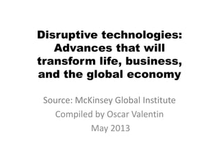 Disruptive technologies:
Advances that will
transform life, business,
and the global economy
Source: McKinsey Global Institute
Compiled by Oscar Valentin
May 2013
 