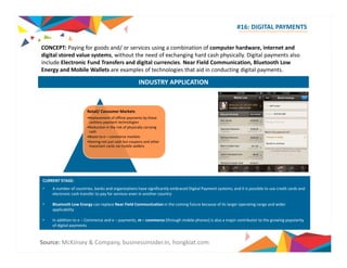 CONCEPT: Paying computer #16: DIGITAL PAYMENTS 
for goods and/ or services using a combination of hardware, internet and 
digital stored value systems, without the need of exchanging hard cash physically. Digital payments also 
include Electronic Fund Transfers and digital currencies. Near Field Communication, Bluetooth Low 
Energy and Mobile Wallets are examples of technologies that aid in conducting digital payments. 
INDUSTRY APPLICATION 
Retail/ Consumer Markets 
R l t f ffli t b th 
•Replacement of offline payments by these 
cashless payment technologies 
•Reduction in the risk of physically carrying 
cash 
•Boost to e – commerce markets 
•Storing not just cash but coupons and other 
important cards via mobile wallets 
CURRENT STAGE: 
• A number of countries, banks and organizations have significantly embraced Digital Payment systems; and it is possible to use credit cards and 
electronic cash transfer to pay for services even in another country 
• Bluetooth Low Energy can replace Near Field Communication in the coming future because of its larger operating range and wider 
applicability 
• In addition to e – Commerce and e – payments, m – commerce (through mobile phones) is also a major contributor to the growing popularity 
of digital payments 
Source: McKinsey & Company, businessinsider.in, hongkiat.com 
 