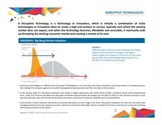 DISRUPTIVE TECHNOLOGIES 
A Disruptive Technology is a technology or innovation, which is initially a combination of niche 
technologies or innovative ideas to create a high end product or service, typically such which the existing 
market does not expect; and when the technology becomes affordable and accessible, it eventually ends 
up disrupting the existing consumer market and creating a market of its own. 
DIAGRAM1: Big Bang Market Adoption 
FIGURE 1: 
Different types of theories used to describe the market 
response to Disruptive Technologies. The Rogers’ 
theory explains this response in the form of a bell curve 
(grey), while the recent Big Bang theory explains it in 
the form of a shark fin curve (orange) 
• Sustaining Technologies are different from Disruptive Technologies in such that they only rely on evolutions and advancements in existing products, 
thus making firms compete against one another leveraging the improvements each firm can make in their product 
• In the nascent stage of a disruptive innovation, the market is largely exploratory and mostly led by smaller, innovation driven and entrepreneurial 
firms. Larger firms tend to stay away from disruptive innovations because either the margins are too tight for them; or their business structure is such 
that even willingly, they cannot enter the disruptive innovation market due to potential tradeoffs such as cannibalization 
• Every product market is dynamic and bound to encounter disruptions at some stage or the other. Disruptive innovations can even hurt successful, well 
managed companies that are responsive to their customers and have excellent R&D. Hence incumbent firms must constantly try to innovate and keep 
their products relevant in the market 
Source: KPMG, McKinsey & Company, Accenture 
 