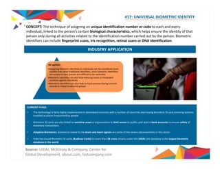 #17: UNIVERSAL BIOMETRIC IDENTITY 
CONCEPT: The technique of assigning an unique identification number or code to each and every 
individual person’s biological characteristics which helps the identity of that 
individual, linked to the person s certain characteristics, ensure person only during all activities related to the identification number carried out by the person. Biometric 
identifiers can include fingerprint scans, iris recognition, retinal scans or DNA identification. 
INDUSTRY APPLICATION 
All sectors 
•Assigning biometric identities to individuals can be considered more 
reliable than other traditional identifiers, since biometric identifiers 
are unique to each person and difficult to be replicated 
•Biometric identities can also help reducing scams or fraudulent 
activities against individuals 
•Biometric identifiers can also help to track persons having criminal 
records or linked to terrorist groups 
CURRENT STAGE: 
• The technology is fairly highly implemented in developed countries with a number of countries also having biometric ID card scanning systems 
installed at places frequented by people 
• Biometric ID cards are also linked to sensitive areas in organizations to limit access to public; and also to bank accounts to ensure safety of 
monetary transactions 
• Adaptive Biometrics, biometrics linked to the brain and heart signals are some of the recent advancements in this sector 
• India has issued Biometric ID cards (Aadhaar Cards) to more than 56 crore citizens under the UIDAI; this database is the largest biometric 
database in the world 
Source: UIDAI, McKinsey & Company, Center for 
Global Development, about.com, fastcompany.com 
 